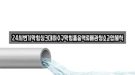 24시변기막힘싱크대하수구막힘뚫음역류배관청소고압세척
