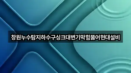 창원누수탐지하수구싱크대변기막힘뚫어현대설비